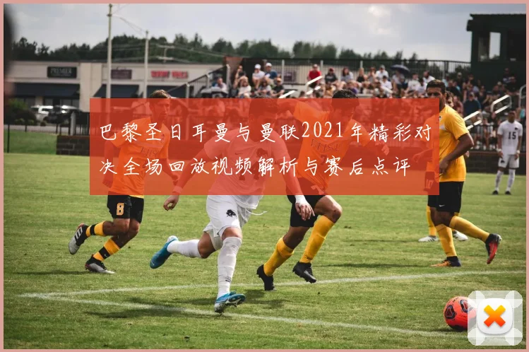 巴黎圣日耳曼与曼联2021年精彩对决全场回放视频解析与赛后点评