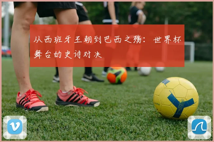 从西班牙王朝到巴西之殇：世界杯舞台的史诗对决