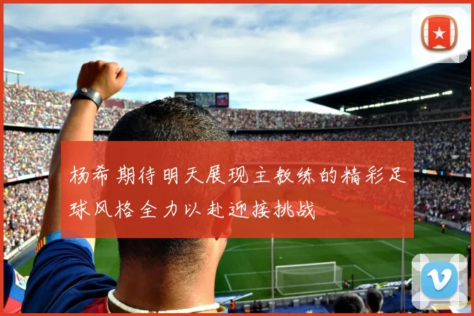 杨希期待明天展现主教练的精彩足球风格全力以赴迎接挑战
