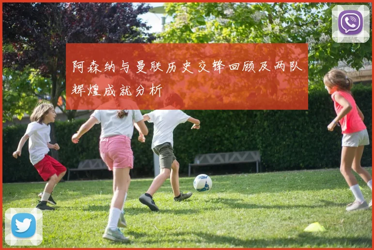 阿森纳与曼联历史交锋回顾及两队辉煌成就分析