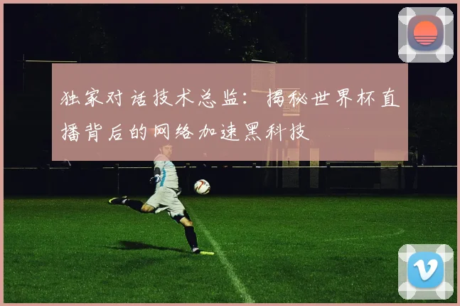 独家对话技术总监：揭秘世界杯直播背后的网络加速黑科技