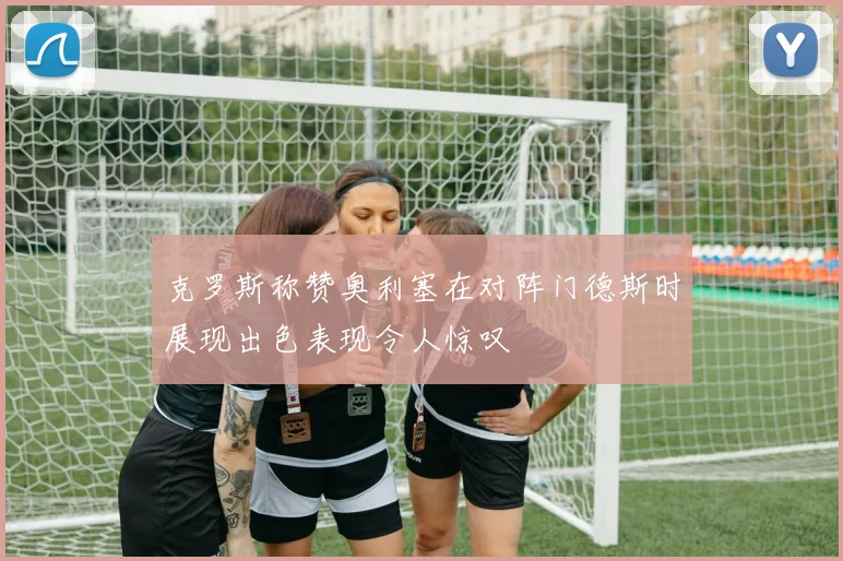 克罗斯称赞奥利塞在对阵门德斯时展现出色表现令人惊叹
