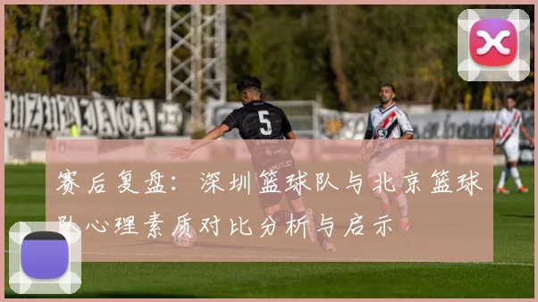 赛后复盘：深圳篮球队与北京篮球队心理素质对比分析与启示