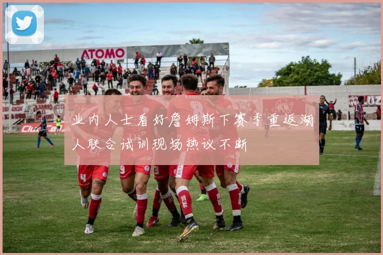 业内人士看好詹姆斯下赛季重返湖人联合试训现场热议不断