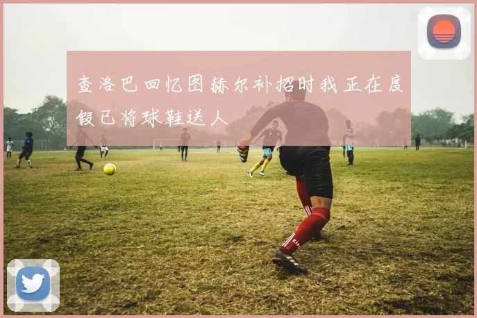 查洛巴回忆图赫尔补招时我正在度假已将球鞋送人