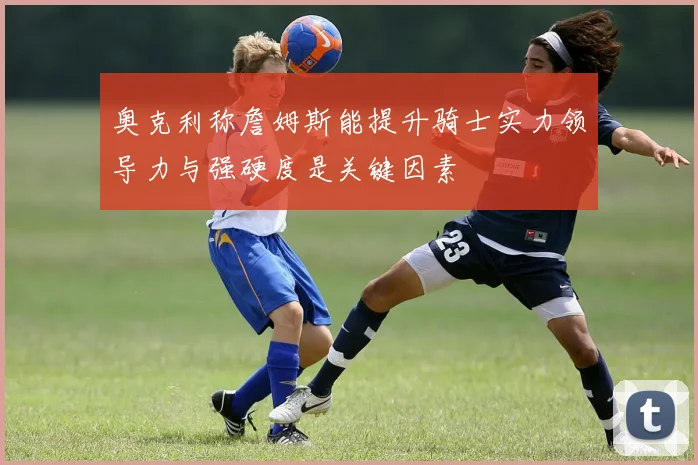 奥克利称詹姆斯能提升骑士实力领导力与强硬度是关键因素