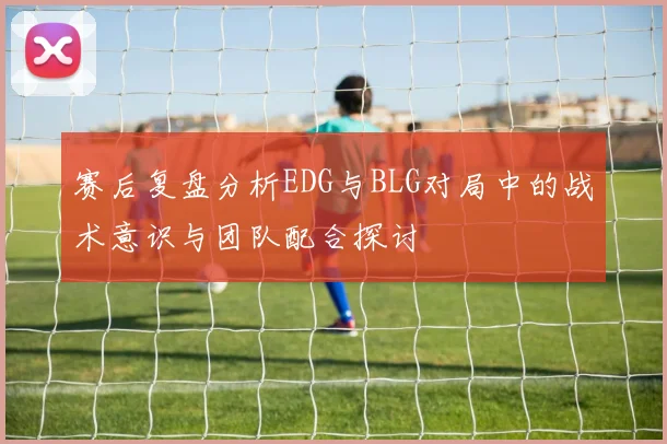 赛后复盘分析EDG与BLG对局中的战术意识与团队配合探讨