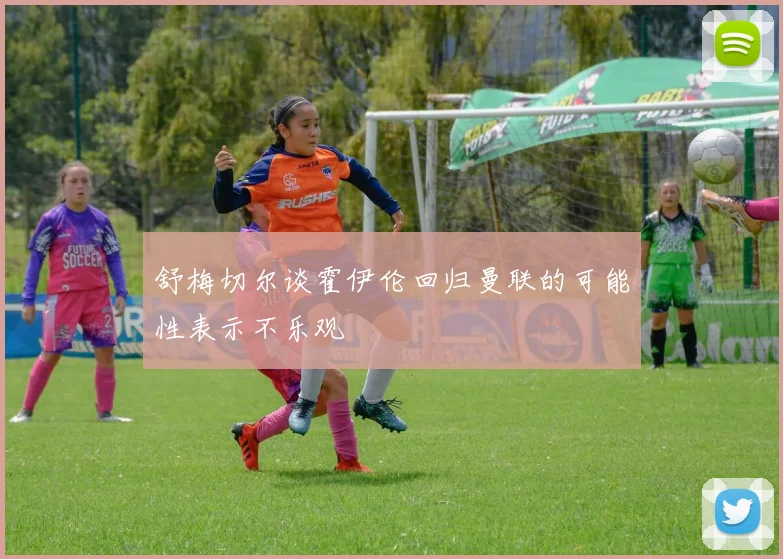 舒梅切尔谈霍伊伦回归曼联的可能性表示不乐观