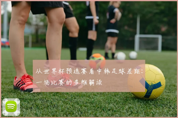 从世界杯预选赛看中韩足球差距：一场比赛的多维解读