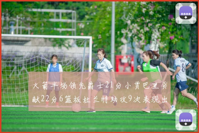 火箭半场领先爵士21分小贾巴里贡献22分6篮板杜兰特助攻9次表现出色