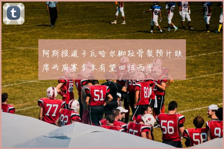 阿斯报道卡瓦哈尔脚趾骨裂预计缺席两周赛季末有望回归西甲